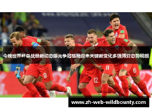 今晚世界杯备战最新动态曝光争冠格局迎来关键新变化多强博弈态势明朗