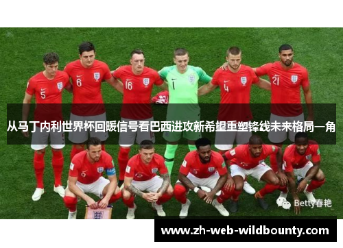 从马丁内利世界杯回暖信号看巴西进攻新希望重塑锋线未来格局一角