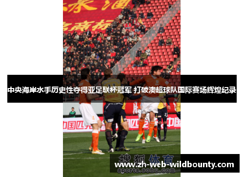 中央海岸水手历史性夺得亚足联杯冠军 打破澳超球队国际赛场辉煌纪录 中央海岸水手历史性夺得亚足联杯冠军 打破澳超球队国际赛场辉煌纪录