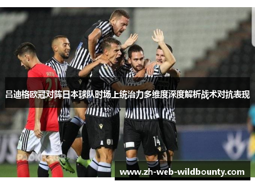 吕迪格欧冠对阵日本球队时场上统治力多维度深度解析战术对抗表现